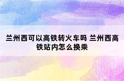 兰州西可以高铁转火车吗 兰州西高铁站内怎么换乘